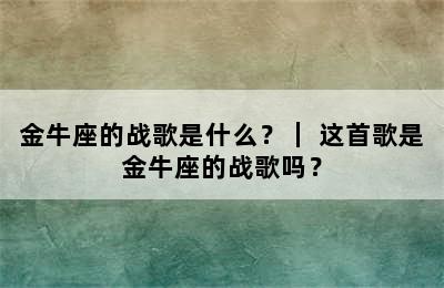金牛座的战歌是什么？｜ 这首歌是金牛座的战歌吗？